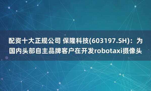配资十大正规公司 保隆科技(603197.SH)：为国内头部自主品牌客户在开发robotaxi摄像头