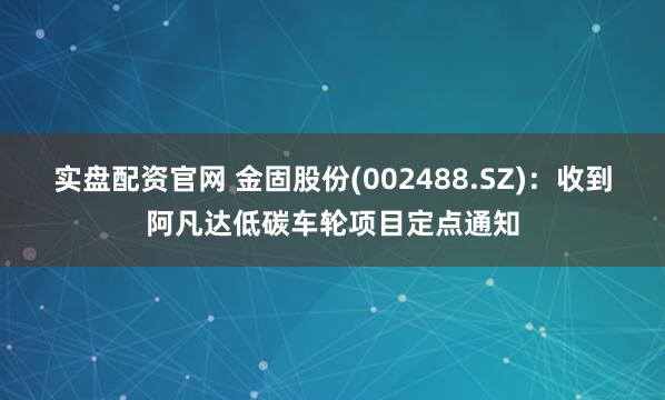 实盘配资官网 金固股份(002488.SZ)：收到阿凡达低碳车轮项目定点通知
