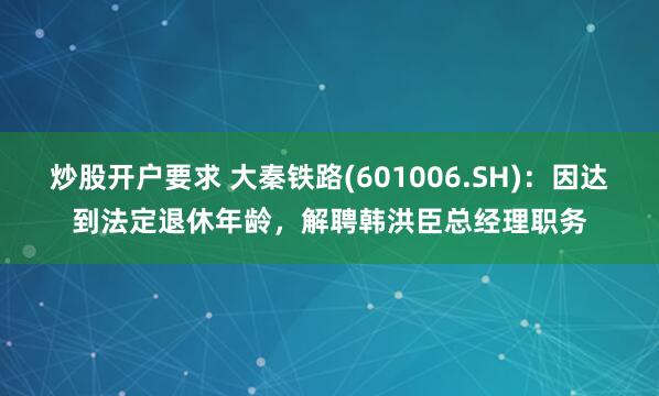 炒股开户要求 大秦铁路(601006.SH)：因达到法定退休年龄，解聘韩洪臣总经理职务