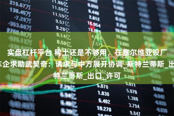 实盘杠杆平台 稀土还是不够用，在塞尔维亚设厂的欧洲车企求助武契奇：请求与中方展开协调_斯特兰蒂斯_出口_许可