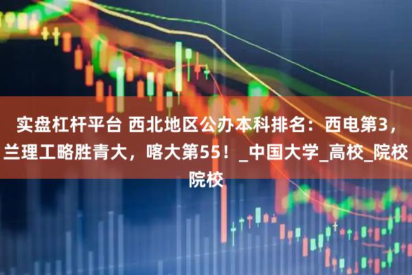 实盘杠杆平台 西北地区公办本科排名：西电第3，兰理工略胜青大，喀大第55！_中国大学_高校_院校