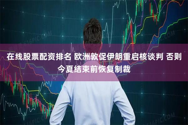 在线股票配资排名 欧洲敦促伊朗重启核谈判 否则今夏结束前恢复制裁