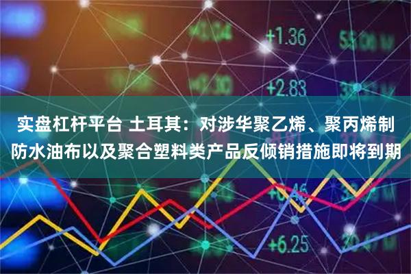 实盘杠杆平台 土耳其：对涉华聚乙烯、聚丙烯制防水油布以及聚合塑料类产品反倾销措施即将到期