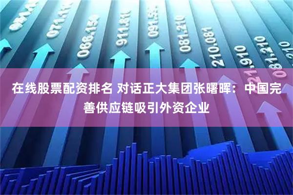在线股票配资排名 对话正大集团张曙晖：中国完善供应链吸引外资企业