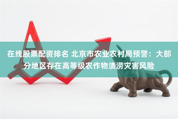 在线股票配资排名 北京市农业农村局预警：大部分地区存在高等级农作物渍涝灾害风险