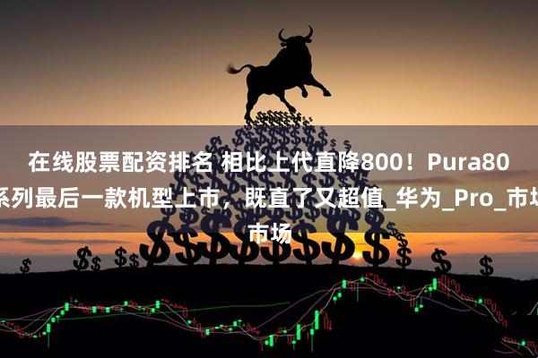 在线股票配资排名 相比上代直降800！Pura80系列最后一款机型上市，既直了又超值_华为_Pro_市场