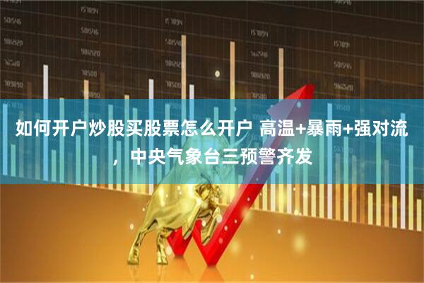 如何开户炒股买股票怎么开户 高温+暴雨+强对流，中央气象台三预警齐发