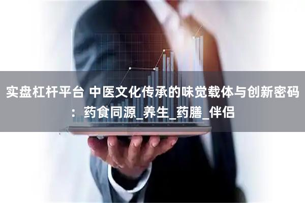实盘杠杆平台 中医文化传承的味觉载体与创新密码：药食同源_养生_药膳_伴侣