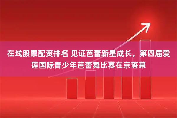 在线股票配资排名 见证芭蕾新星成长，第四届爱莲国际青少年芭蕾舞比赛在京落幕