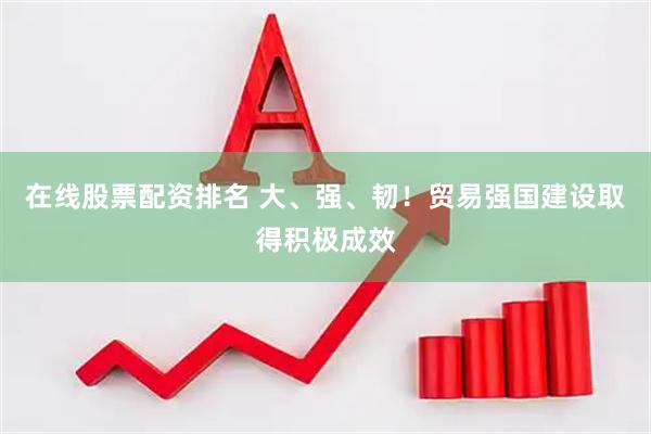 在线股票配资排名 大、强、韧！贸易强国建设取得积极成效