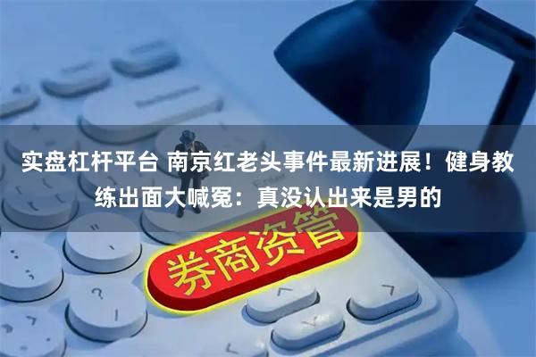 实盘杠杆平台 南京红老头事件最新进展！健身教练出面大喊冤：真没认出来是男的
