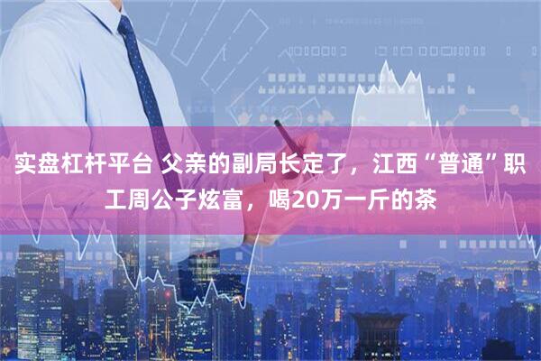 实盘杠杆平台 父亲的副局长定了，江西“普通”职工周公子炫富，喝20万一斤的茶