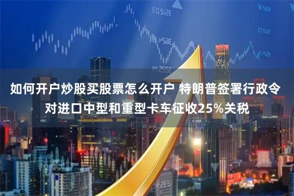 如何开户炒股买股票怎么开户 特朗普签署行政令 对进口中型和重型卡车征收25%关税