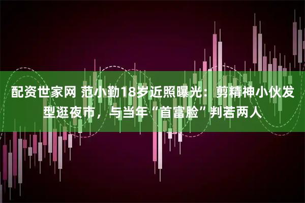 配资世家网 范小勤18岁近照曝光：剪精神小伙发型逛夜市，与当年“首富脸”判若两人
