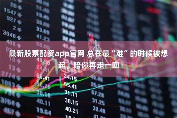 最新股票配资app官网 总在最“难”的时候被想起，陪你再走一回