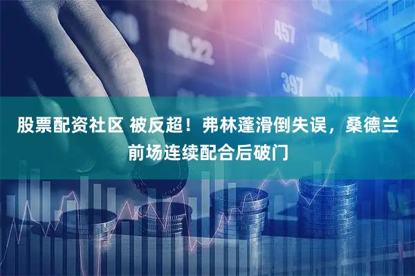 股票配资社区 被反超！弗林蓬滑倒失误，桑德兰前场连续配合后破门