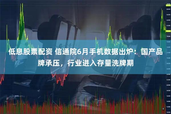 低息股票配资 信通院6月手机数据出炉：国产品牌承压，行业进入存量洗牌期