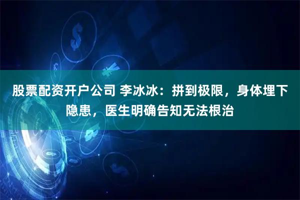 股票配资开户公司 李冰冰：拼到极限，身体埋下隐患，医生明确告知无法根治