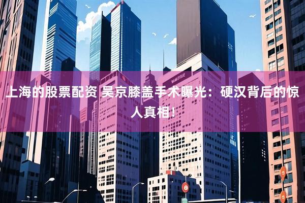 上海的股票配资 吴京膝盖手术曝光：硬汉背后的惊人真相！