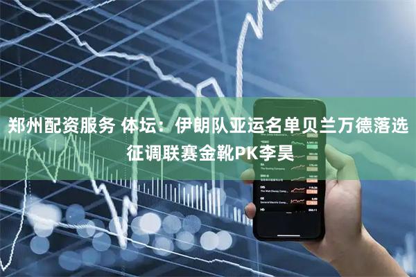 郑州配资服务 体坛：伊朗队亚运名单贝兰万德落选 征调联赛金靴PK李昊