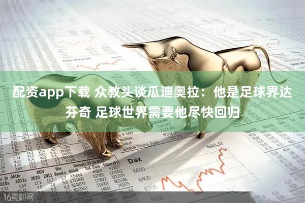 配资app下载 众教头谈瓜迪奥拉：他是足球界达芬奇 足球世界需要他尽快回归