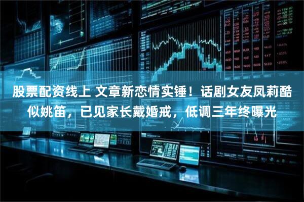 股票配资线上 文章新恋情实锤！话剧女友凤莉酷似姚笛，已见家长戴婚戒，低调三年终曝光