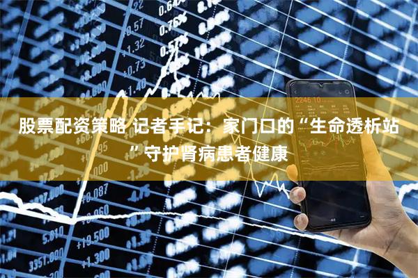 股票配资策略 记者手记:家门口的“生命透析站”守护肾病患者健康