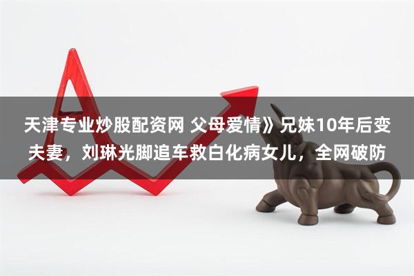 天津专业炒股配资网 父母爱情》兄妹10年后变夫妻,刘琳光脚追车救白化病女儿,全网破防