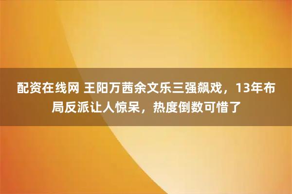 配资在线网 王阳万茜余文乐三强飙戏,13年布局反派让人惊呆,热度倒数可惜了