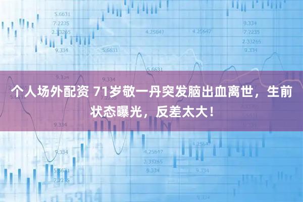 个人场外配资 71岁敬一丹突发脑出血离世，生前状态曝光，反差太大！