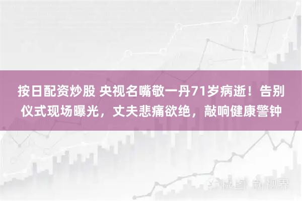 按日配资炒股 央视名嘴敬一丹71岁病逝！告别仪式现场曝光，丈夫悲痛欲绝，敲响健康警钟