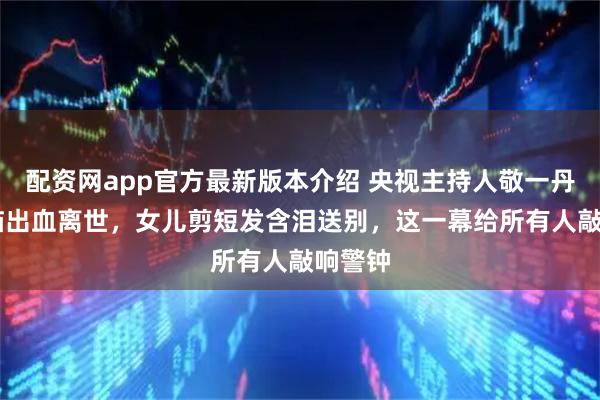 配资网app官方最新版本介绍 央视主持人敬一丹71岁脑出血离世，女儿剪短发含泪送别，这一幕给所有人敲响警钟